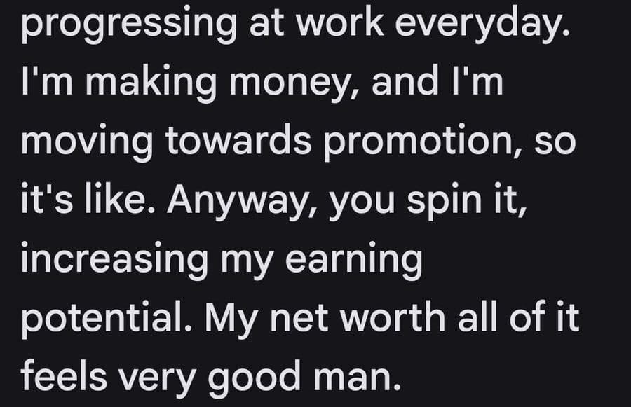 I’m progressing at work everyday. I’m making money, and I’m moving towards promotion, so it’s like, anyway you spin it, increasing my earning potential. My net worth, all of it feels very good man.