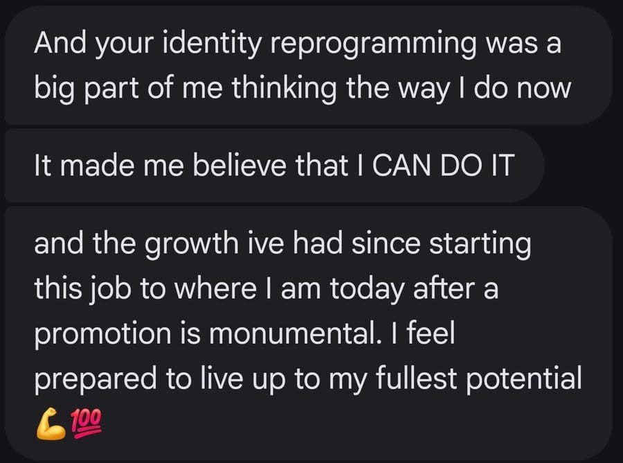 And your identity reprogramming was a big part of me thinking the way I do now It made me believe that I CAN DO IT and the growth ive had since starting this job to where I am today after a promotion is monumental. I feel prepared to live up to my fullest potential