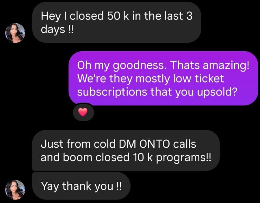 Hey I closed 50 k in the last 3 days !! Oh my goodness. Thats amazing! We’re they mostly low ticket subscriptions that you upsold? Just from cold DM ONTO calls and boom closed 10 k programs!! Yay thank you !!
