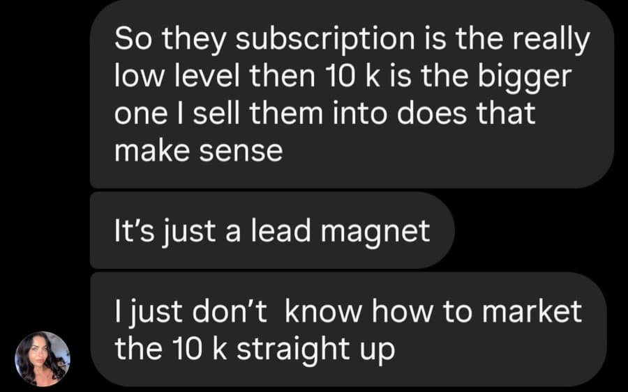 So they subscription is the really low level then 10 k is the bigger one I sell them into does that make sense It’s just a lead magnet I just don’t know how to market the 10 k straight up