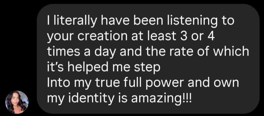 I literally have been listening to your creation at least 3 or 4 times a day and the rate of which it’s helped me step Into my true full power and own my identity is amazing!!!
